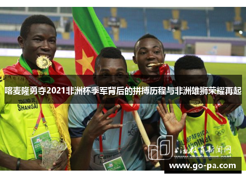 喀麦隆勇夺2021非洲杯季军背后的拼搏历程与非洲雄狮荣耀再起