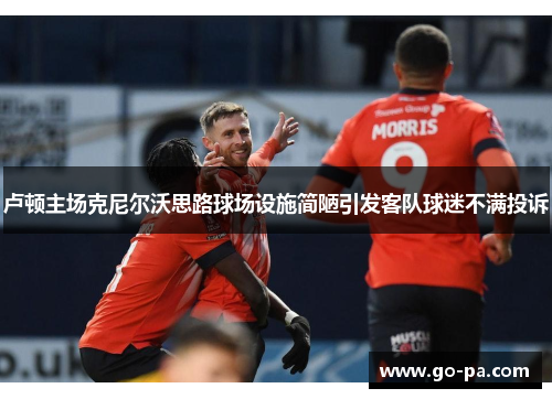 卢顿主场克尼尔沃思路球场设施简陋引发客队球迷不满投诉