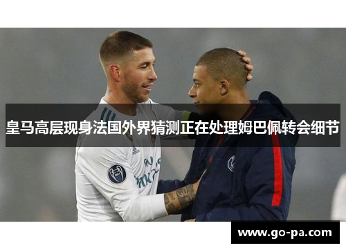 皇马高层现身法国外界猜测正在处理姆巴佩转会细节