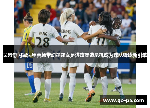 吴澄舒闪耀法甲赛场带动第戎女足进攻屡造杀机成为球队锋线新引擎 吴澄舒闪耀法甲赛场带动第戎女足进攻屡造杀机成为球队锋线新引擎