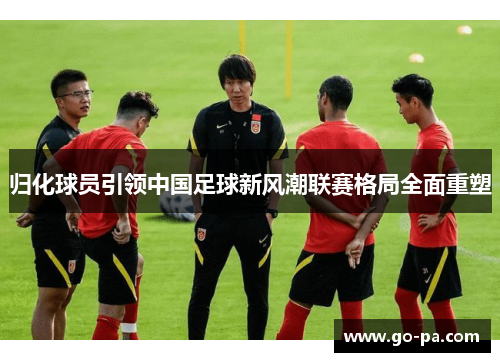 归化球员引领中国足球新风潮联赛格局全面重塑 归化球员引领中国足球新风潮联赛格局全面重塑