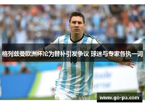 格列兹曼欧洲杯沦为替补引发争议 球迷与专家各执一词 格列兹曼欧洲杯沦为替补引发争议 球迷与专家各执一词