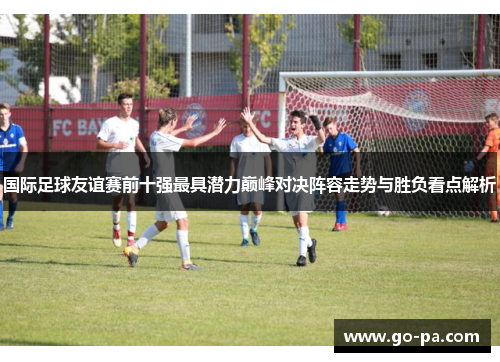 国际足球友谊赛前十强最具潜力巅峰对决阵容走势与胜负看点解析 国际足球友谊赛前十强最具潜力巅峰对决阵容走势与胜负看点解析